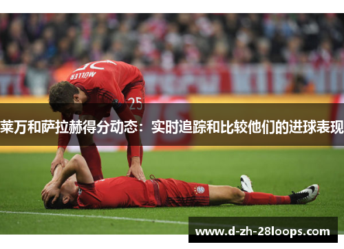莱万和萨拉赫得分动态:实时追踪和比较他们的进球表现 莱万和萨拉赫得分动态:实时追踪和比较他们的进球表现