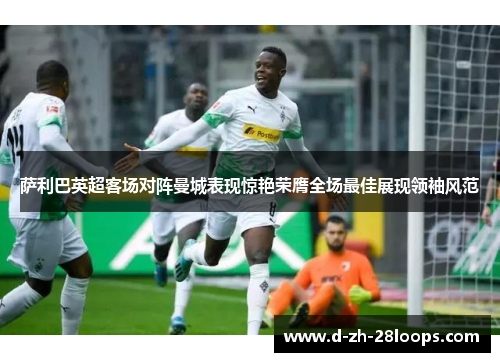 萨利巴英超客场对阵曼城表现惊艳荣膺全场最佳展现领袖风范 萨利巴英超客场对阵曼城表现惊艳荣膺全场最佳展现领袖风范