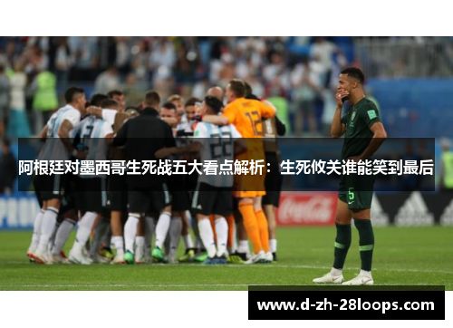 阿根廷对墨西哥生死战五大看点解析:生死攸关谁能笑到最后 阿根廷对墨西哥生死战五大看点解析:生死攸关谁能笑到最后