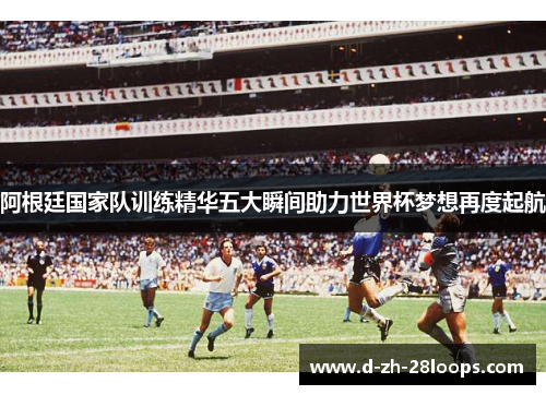 阿根廷国家队训练精华五大瞬间助力世界杯梦想再度起航 阿根廷国家队训练精华五大瞬间助力世界杯梦想再度起航