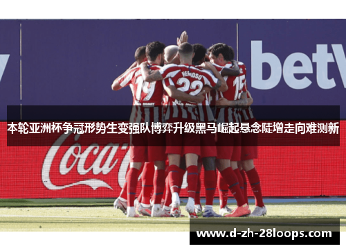 本轮亚洲杯争冠形势生变强队博弈升级黑马崛起悬念陡增走向难测新